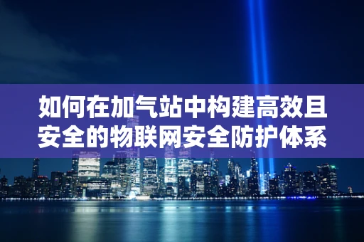 如何在加气站中构建高效且安全的物联网安全防护体系？