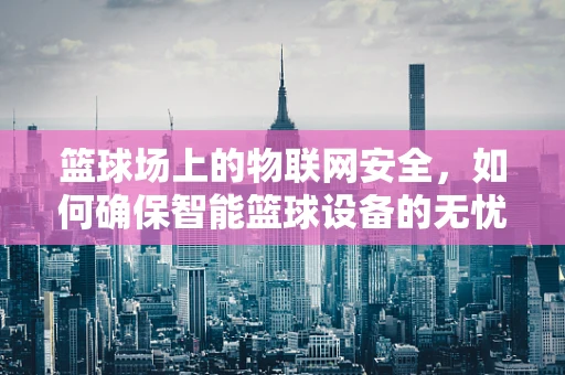篮球场上的物联网安全，如何确保智能篮球设备的无忧运行？