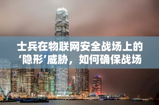 士兵在物联网安全战场上的‘隐形’威胁，如何确保战场通信的绝对安全？