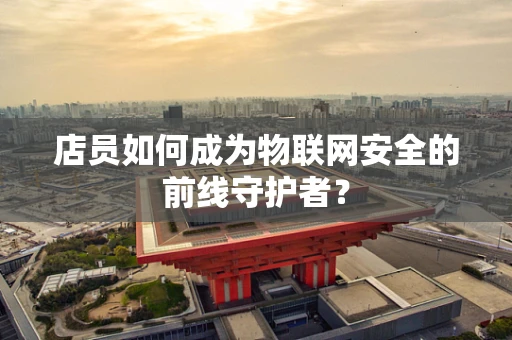 店员如何成为物联网安全的前线守护者？
