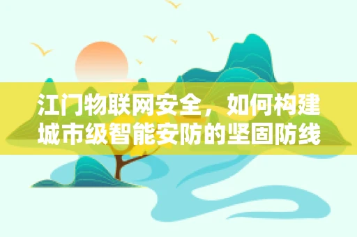 江门物联网安全，如何构建城市级智能安防的坚固防线？