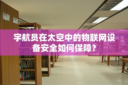 宇航员在太空中的物联网设备安全如何保障？