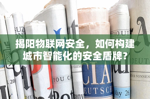 揭阳物联网安全，如何构建城市智能化的安全盾牌？