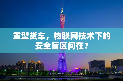 重型货车，物联网技术下的安全盲区何在？