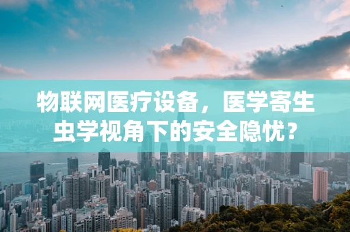 物联网医疗设备，医学寄生虫学视角下的安全隐忧？