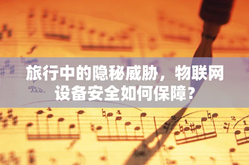 旅行中的隐秘威胁，物联网设备安全如何保障？