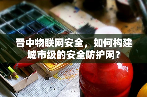 晋中物联网安全，如何构建城市级的安全防护网？
