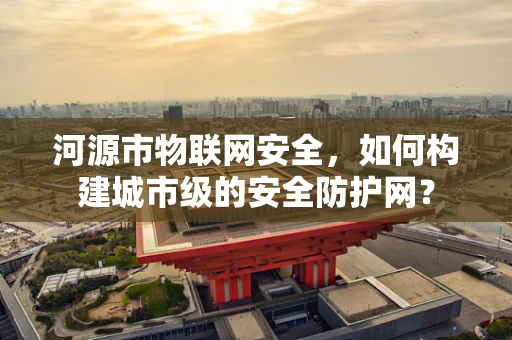 河源市物联网安全，如何构建城市级的安全防护网？