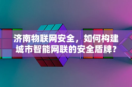 济南物联网安全，如何构建城市智能网联的安全盾牌？
