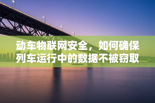 动车物联网安全，如何确保列车运行中的数据不被窃取？