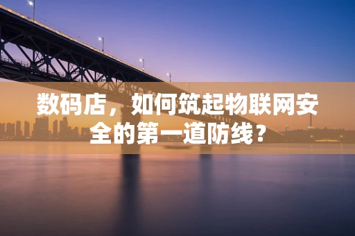 数码店，如何筑起物联网安全的第一道防线？