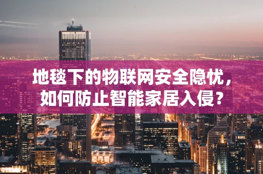 地毯下的物联网安全隐忧，如何防止智能家居入侵？