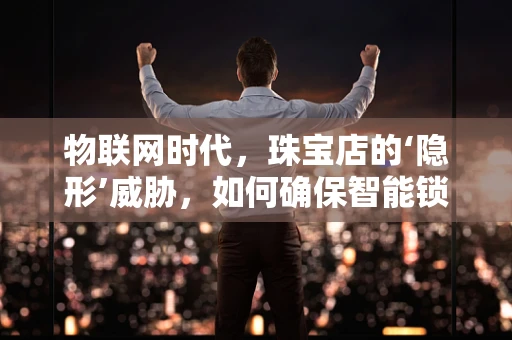 物联网时代，珠宝店的‘隐形’威胁，如何确保智能锁的安全？