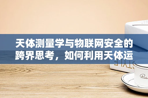 天体测量学与物联网安全的跨界思考，如何利用天体运动预测网络安全威胁？