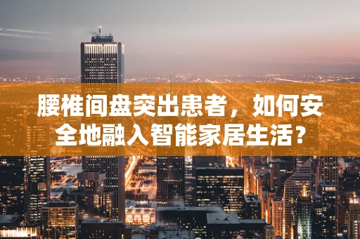腰椎间盘突出患者，如何安全地融入智能家居生活？