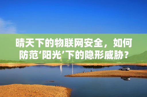 晴天下的物联网安全，如何防范‘阳光’下的隐形威胁？