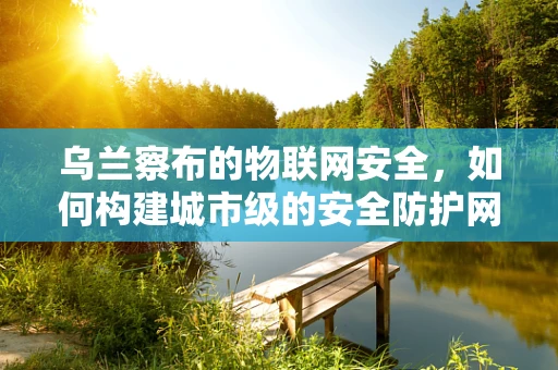 乌兰察布的物联网安全，如何构建城市级的安全防护网？