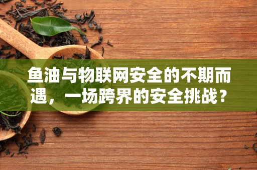 鱼油与物联网安全的不期而遇，一场跨界的安全挑战？