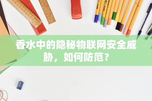 香水中的隐秘物联网安全威胁，如何防范？